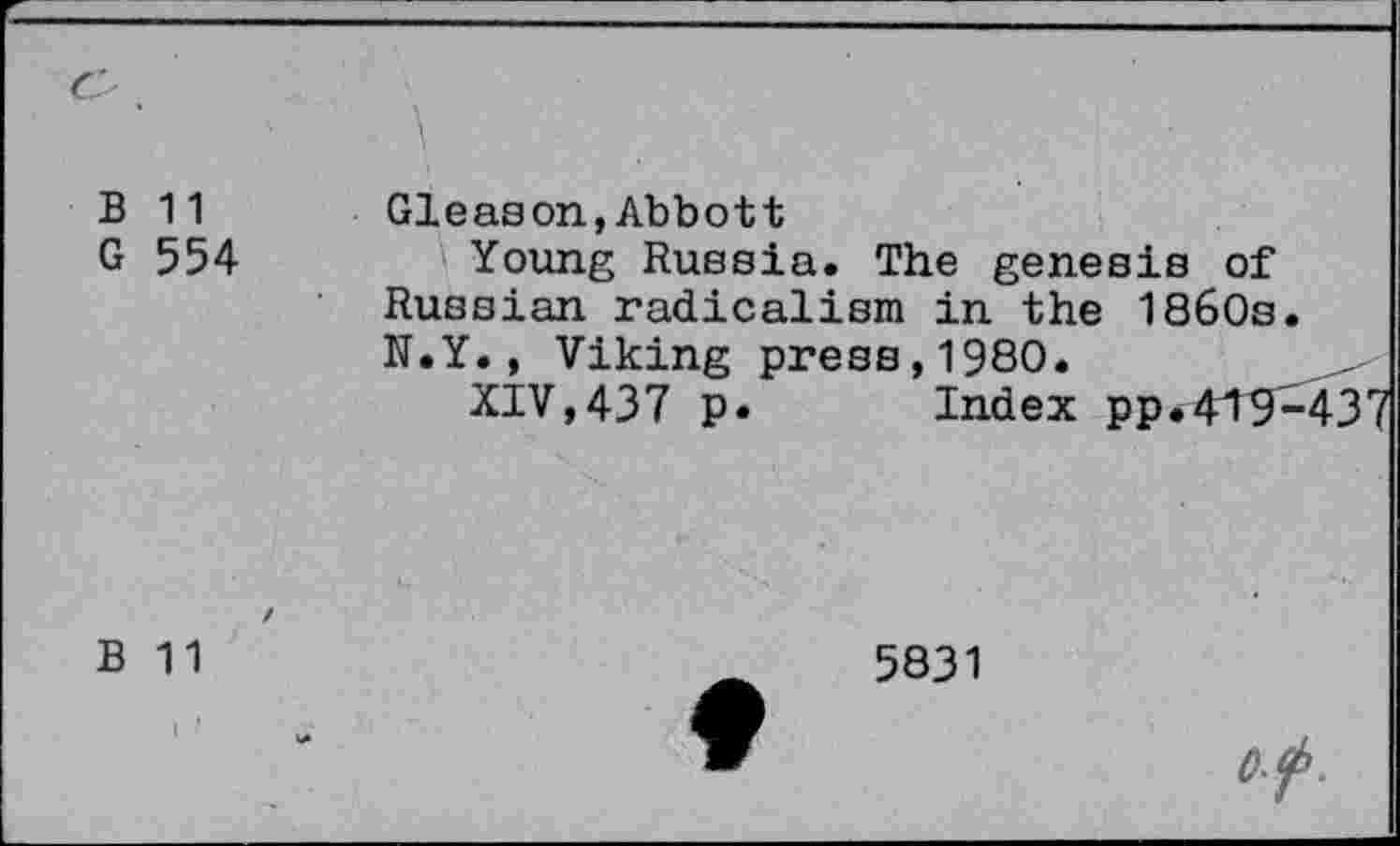 ﻿Cs .			
B G	11 554	Gleason,Abbott Young Russia. The genesis of Russian radicalism in the 1860s. N.Y., Viking press,1980. XIV,437 p.	Index pp.449^437	
B	/ 11	5831	of.